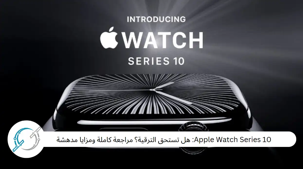 Apple Watch Series 10: هل تستحق الترقية؟ مراجعة كاملة ومزايا مدهشة